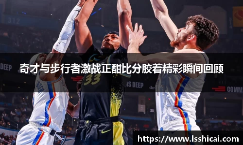 奇才与步行者激战正酣比分胶着精彩瞬间回顾