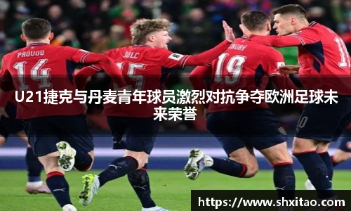 U21捷克与丹麦青年球员激烈对抗争夺欧洲足球未来荣誉